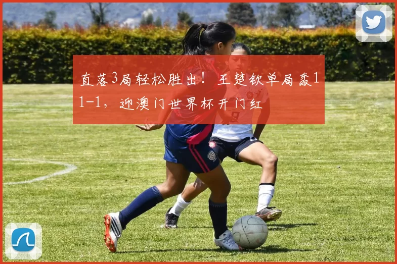 直落3局轻松胜出！王楚钦单局轰11-1，迎澳门世界杯开门红