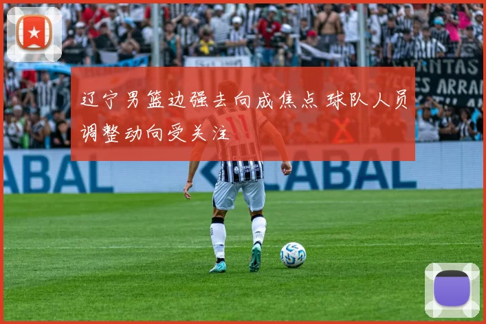 辽宁男篮边强去向成焦点 球队人员调整动向受关注