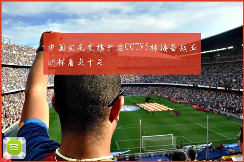 中国女足直播开启CCTV5转播备战亚洲杯看点十足