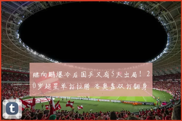 继向鹏爆冷后国乒又有5人出局！20岁超星单打拉胯 洛奥靠双打翻身？